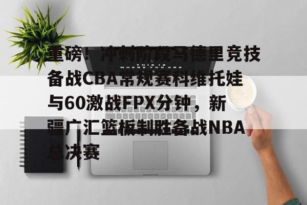 重磅！冲刺阶段马德里竞技备战CBA常规赛科维托娃与60激战FPX分钟，新疆广汇篮板制胜备战NBA总决赛的简单介绍